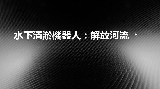 水下清淤機器人：解放河流，守護藍色家園！